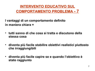 INTERVENTO EDUCATIVO SUL COMPORTAMENTO PROBLEMA  - 7 I vantaggi di un comportamento definito  in maniera chiara = tutti sanno di che cosa si tratta e discutono della stessa cosa diventa più facile stabilire obiettivi realistici piuttosto che irraggiungibili diventa più facile capire se e quando l’obiettivo è stato raggiunto 