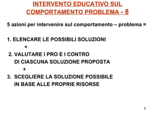 INTERVENTO EDUCATIVO SUL COMPORTAMENTO PROBLEMA  - 8 5 azioni per intervenire sul comportamento – problema = 1. ELENCARE LE POSSIBILI SOLUZIONI + 2. VALUTARE I PRO E I CONTRO  DI CIASCUNA SOLUZIONE PROPOSTA +  3.  SCEGLIERE LA SOLUZIONE POSSIBILE  IN BASE ALLE PROPRIE RISORSE 