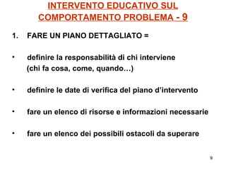 INTERVENTO EDUCATIVO SUL COMPORTAMENTO PROBLEMA  - 9 FARE UN PIANO DETTAGLIATO = definire la responsabilità di chi interviene  (chi fa cosa, come, quando…) definire le date di verifica del piano d’intervento fare un elenco di risorse e informazioni necessarie fare un elenco dei possibili ostacoli da superare 