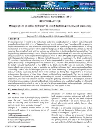 © 2022, AEXTJ. All Rights Reserved 14
RESEARCH ARTICLE
Drought effects on animal husbandry in Iran: Situations, problems, and approaches
Farhood Golmohammadi
Department of Agricultural Economic and Extension, Islamic Azad University – Birjand, Branch - Birjand, Iran
Received: 17-09-2021; Revised: 28-10-2021; Accepted: 31-01-2022
ABSTRACT
Decreasing amount of rainfall in the past autumn and winter caused deficiency in pastures and shortage and
unavailability and very high prices of fodder and forage in most regions of Iran. This unfavorable phenomenon
forced many nomadic and rural people that breeding livestock and especially goat and sheep herds to selling
their animals even reproductive livestock under normal prices of them in market to middlemen and before
maturing them completely and with low weights and killing them in livestock slaughterhouses in Iran. This
imposedmanyeconomicdamagestothem.Slaughteringreproductivelivestockwillcausereducinginmilkand
dairy production and increasing their various products prices in future. Drought is a spreading phenomenon,
and it has caused a lot of damages in different parts of the country in recent years. The driest conditions in
53 years have brought chronic mismanagement of water resources in Iran.According to Iran’s meteorological
agency, the country’s average temperature has increased by 2C since the 1960s, rainfall has decreased 20% in
the last 20 years and October 2020 to June 2021 was the driest period in 53 years. Environmental problems
in general and water problems in Iran, in particular, are multi-faceted issues. Iran’s water resources have been
depleted by a lack of rain, the building of hydro-electric dams, and farming of water-intensive products such
as rice, wheat and sugar cane. Farmers hit by water shortages are fleeing their villages to live in precarious
settlements on the outskirts of cities. Some villagers just do not have water to drink. They have to go and get
water from small puddles on the ground. type of doing this research is mainly qualitative that observations,
experiences, and field visits of author are main sources for gathering information. in these regards, author in
article state various aspects of drought and its effects on nomadic and rural people that breeding livestock and
especially goat and sheep herds in Iran. in the end of article present solutions and approaches for confronting
to drought and its unfavorable effects on these nomadic and rural people in Iran.
Key words: Drough, effects, nomadic, rural, breeding, livestock, Iran
INTRODUCTION
Iran has been under a prolonged drying condition
since the early twenty-first century, revealing
itself by vanishing lakes and wetlands along with
excessive water stress across the country.[1]
Drought is a common natural hazard in arid
and semi-arid regions. It is a prolonged period of
Address for correspondence:
Farhood Golmohammadi
E-mail: farhood.gol@gmaıl.com/
golmohammadı@ıaubır.ac.ır
abnormally low rainfall that negatively affects
land managers, ranching enterprises, and pastoral
systems.[1]
Drought may be the most complex
but least understood of all natural hazards, and it
directly affects more people globally than any other
natural hazard.[2]
Drought is a spreading phenomenon, and it has
caused a lot of damages in different parts of the
country in recent years [Figures 1-3].[3]
Drought can be defined as a temporary climatic
anomaly with no rain, especially during the planting
and growing season. It is one of the most complex
and least-understood of all natural events and affects
Available Online at www.aextj.com
Agricultural Extension Journal 2022; 6(1):14-23
ISSN 2582- 564X
 