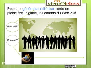 Pour qui?

   Pour la « génération millénium »née en
   pleine ère digitale, les enfants du Web 2.0!


   Pour qui?




   Pourquoi?




         Pour faire face à la complexité
problèmes du 21ème siècle!
 