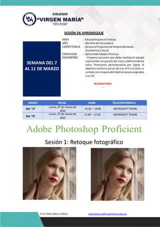 SESIÓN DE APRENDIZAJE
SEMANA DEL 7
AL 11 DE MARZO
ÁREA : Educaciónpara el Trabajo
AÑO : 2do Añode Secundaria
COMPETENCIA : GestionaProyectosde Emprendimiento
Económicoo Social
CAPACIDAD : AplicaHabilidadesTécnicas
DESEMPEÑO : Propone acciones que debe realizar el equipo
explicando sus puntos de vista y definiendo los
roles. Promueve perseverancia por lograr el
objetivocomúna pesar de las dificultades y
cumple conresponsabilidadlastareasasignadas
a su rol.
RECORDATORIO:
---
GRADO FECHA HORA TELECONFERENCIA
2do “A”
Lunes, 07 de marzo de
2022
12:30 – 14:00 MICROSOFTTEAMS
2do “B”
Lunes, 07 de marzo de
2022
11:00 – 12:30 MICROSOFT TEAMS
Adobe Photoshop Proficient
Sesión 1: Retoque fotográfico
Prof. Pedro Mesias Mejia pedromesias@virgenmaria.edu.pe