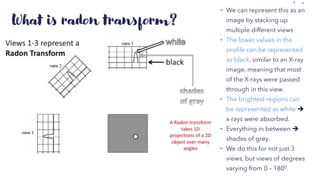 What is radon transform?
• We can represent this as an
image by stacking up
multiple different views
• The lower values in the
profile can be represented
as black, similar to an X-ray
image, meaning that most
of the X-rays were passed
through in this view.
• The brightest regions can
be represented as white ➔
x-rays were absorbed.
• Everything in between ➔
shades of grey.
• We do this for not just 3
views, but views of degrees
varying from 0 – 1800.
 
