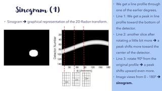 Sinogram (1)
• Sinogram ➔ graphical representation of the 2D Radon transform.
• We get a line profile through
one of the earlier degrees.
• Line 1: We get a peak in line
profile toward the bottom of
the detector.
• Line 2: another slice after
rotating a little bit more ➔ a
peak shifts more toward the
center of the detector.
• Line 3: rotate 900 from the
original profile ➔ a peak
shifts upward even more.
• Image views from 0 – 1800 ➔
sinogram.
 