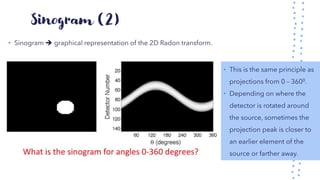 Sinogram (2)
• Sinogram ➔ graphical representation of the 2D Radon transform.
• This is the same principle as
projections from 0 – 3600.
• Depending on where the
detector is rotated around
the source, sometimes the
projection peak is closer to
an earlier element of the
source or farther away.
 