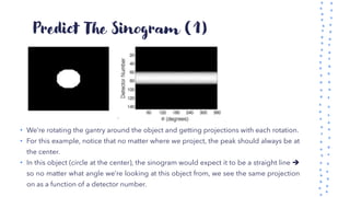 Predict The Sinogram (1)
• We’re rotating the gantry around the object and getting projections with each rotation.
• For this example, notice that no matter where we project, the peak should always be at
the center.
• In this object (circle at the center), the sinogram would expect it to be a straight line ➔
so no matter what angle we’re looking at this object from, we see the same projection
on as a function of a detector number.
 