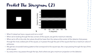 Predict The Sinogram (2)
• What if instead we have a square and not a circle?
• When we’re looking through the two corners of the square, we get the maximum intensity.
• When we’re off on the side, the values should be lower than the values at the center of the detector that passes
through the most, widest part of the square, or it passes through the part of the square that has a maximum value of
whiteness.
• We get two sinusoidal looking patterns that correspond to the square tips, the x-rays passing through the tips of this
white square.
• So, every time x-ray passes through the tips, that’s where we get a maximum projection on the detector.
 