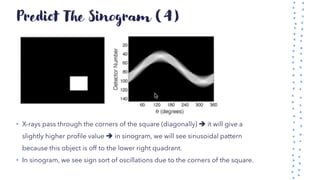 Predict The Sinogram (4)
• X-rays pass through the corners of the square (diagonally) ➔ it will give a
slightly higher profile value ➔ in sinogram, we will see sinusoidal pattern
because this object is off to the lower right quadrant.
• In sinogram, we see sign sort of oscillations due to the corners of the square.
 