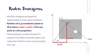 Radon Transform
• All of the sinogram are graphical
representations of the radon transform.
• Rotation of (x,y) coordinate system to
(R,θ) where x cosθ + y sinθ = R for any
point on a line projection.
• That would give us where the point is
located in this (R,θ) coordinate system and
notice that it holds true for any point along
this x-ray.
 