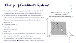 Change of Coordinate Systems
• Now, we have multiple x-rays, in this case three, notice that all of
these points have same theta, but different are x and y values.
• All of these points can be described as the coordinate system g,
with subscript are representing each one of these x-rays and theta.
• Then, we change coordinate system from f(x,y) to coordinate
system g(R, θ).
• Coordinate system 1:
f(x,y) = fx,y
• Coordinate system 2:
g(R, θ) = gR,θ
• In CT imaging, we vary θ, take measurements for the same values of
R, and reconstruct back to (x,y) coordinate system.
• So, there’s a lot of math involved in CT imaging and it’s highly
computational work! ➔ that’s why called COMPUTED tomography.
 