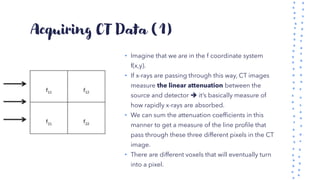 Acquiring CT Data (1)
• Imagine that we are in the f coordinate system
f(x,y).
• If x-rays are passing through this way, CT images
measure the linear attenuation between the
source and detector ➔ it’s basically measure of
how rapidly x-rays are absorbed.
• We can sum the attenuation coefficients in this
manner to get a measure of the line profile that
pass through these three different pixels in the CT
image.
• There are different voxels that will eventually turn
into a pixel.
 