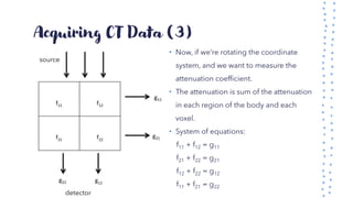 Acquiring CT Data (3)
• Now, if we’re rotating the coordinate
system, and we want to measure the
attenuation coefficient.
• The attenuation is sum of the attenuation
in each region of the body and each
voxel.
• System of equations:
f11 + f12 = g11
f21 + f22 = g21
f12 + f22 = g12
f11 + f21 = g22
source
detector
 
