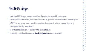 Matrix Size
• A typical CT image uses more than 3 projections and 2 detectors.
• Matrix Reconstruction, also known as the Algebraic Reconstruction Techniques
(ART), is not commonly used in practice, because it is time consuming and
computationally intensive.
• So, that method is not used in the clinics today.
• Instead, a method known as backprojection could be used.
 