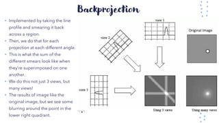 Backprojection
• Implemented by taking the line
profile and smearing it back
across a region.
• Then, we do that for each
projection at each different angle.
• This is what the sum of the
different smears look like when
they’re superimposed on one
another.
• We do this not just 3 views, but
many views!
• The results of image like the
original image, but we see some
blurring around the point in the
lower right quadrant.
 