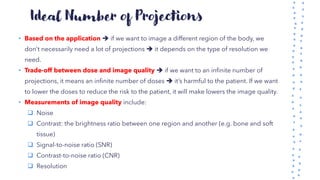 Ideal Number of Projections
• Based on the application ➔ if we want to image a different region of the body, we
don’t necessarily need a lot of projections ➔ it depends on the type of resolution we
need.
• Trade-off between dose and image quality ➔ if we want to an infinite number of
projections, it means an infinite number of doses ➔ it’s harmful to the patient. If we want
to lower the doses to reduce the risk to the patient, it will make lowers the image quality.
• Measurements of image quality include:
❑ Noise
❑ Contrast: the brightness ratio between one region and another (e.g. bone and soft
tissue)
❑ Signal-to-noise ratio (SNR)
❑ Contrast-to-noise ratio (CNR)
❑ Resolution
 
