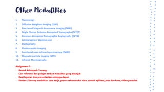 Other Modalities
1. Fluoroscopy
2. Diffusion Weighted Imaging (DWI)
3. Functional Magnetic Resonance Imaging (fMRI)
4. Single Photon Emission Computed Tomography (SPECT)
5. Coronary Computed Tomographic Angiography (CCTA)
6. Scintigraphy or Gamma scan
7. Elastography
8. Photoacoustic imaging
9. Functional near-infrared spectroscopy (fNIRS)
10. Magnetic particle imaging (MPI)
11. Infrared Thermography
Assignment 1:
- Bentuk kelompok 3 orang.
- Cari referensi dan pelajari terkait modalitas yang ditunjuk
- Buat laporan dan presentasikan minggu depan
- Konten : Konsep modalitas, cara kerja, proses rekonstruksi citra, contoh aplikasi, pros dan kons, video youtube.
 
