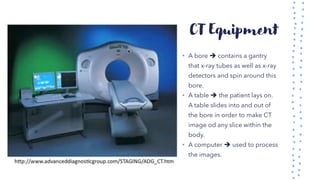 CT Equipment
• A bore ➔ contains a gantry
that x-ray tubes as well as x-ray
detectors and spin around this
bore.
• A table ➔ the patient lays on.
A table slides into and out of
the bore in order to make CT
image od any slice within the
body.
• A computer ➔ used to process
the images.
 
