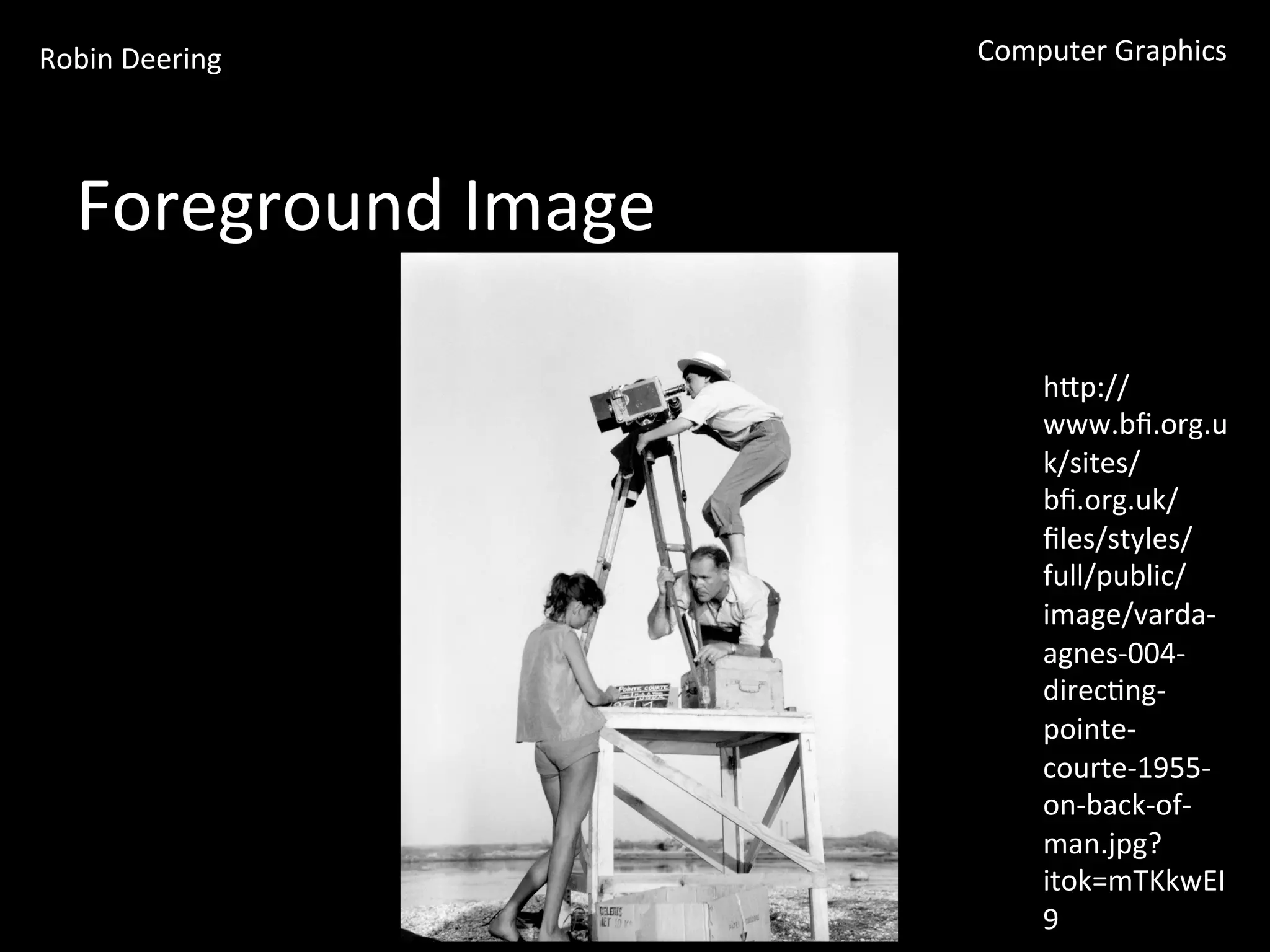 Robin	
  Deering	
   Computer	
  Graphics	
  
Foreground	
  Image	
  
hGp://
www.bﬁ.org.u
k/sites/
bﬁ.org.uk/
ﬁles/styles/
full/public/
image/varda-­‐
agnes-­‐004-­‐
direc<ng-­‐
pointe-­‐
courte-­‐1955-­‐
on-­‐back-­‐of-­‐
man.jpg?
itok=mTKkwEI
9	
  
 