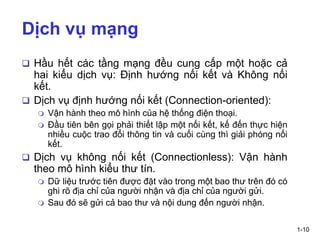 1-10
Dịch vụ mạng
❑ Hầu hết các tầng mạng đều cung cấp một hoặc cả
hai kiểu dịch vụ: Định hướng nối kết và Không nối
kết.
❑ Dịch vụ định hướng nối kết (Connection-oriented):
 Vận hành theo mô hình của hệ thống điện thoại.
 Đầu tiên bên gọi phải thiết lập một nối kết, kế đến thực hiện
nhiều cuộc trao đổi thông tin và cuối cùng thì giải phóng nối
kết.
❑ Dịch vụ không nối kết (Connectionless): Vận hành
theo mô hình kiểu thư tín.
 Dữ liệu trước tiên được đặt vào trong một bao thư trên đó có
ghi rõ địa chỉ của người nhận và địa chỉ của người gửi.
 Sau đó sẽ gửi cả bao thư và nội dung đến người nhận.
 