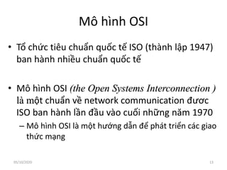 Mô hình OSI
• Tổ chức tiêu chuẩn quốc tế ISO (thành lập 1947)
ban hành nhiều chuẩn quốc tế
• Mô hình OSI (the Open Systems Interconnection )
là một chuẩn về network communication đươc
ISO ban hành lần đầu vào cuối những năm 1970
– Mô hình OSI là một hướng dẫn để phát triển các giao
thức mạng
13
05/10/2020
 