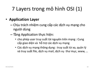 7 Layers trong mô hình OSI (1)
• Application Layer
– Chịu trách nhiệm cung cấp các dịch vụ mạng cho
người dùng
– Tầng Application thực hiện:
• cho phép user truy suất tài nguyên trên mạng : Cung
cấp giao diện và hỗ trợ các dịch vụ mạng
• Các dịch vụ mạng thông dụng : truy suất từ xa, quản lý
và truy suất file, dịch vụ mail, dịch vụ thư mục, www, …
18
05/10/2020
 