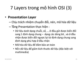 7 Layers trong mô hình OSI (3)
• Presentation Layer
– Chịu trách nhiệm chuyển đổi, nén, mã hóa dữ liệu
– Tầng Presentation thực hiện :
• Dữ liệu dưới dạng chuỗi, số, … ở đầu gửi được biến đổi
sang 1 định dạng chung – dạng các dòng bit , và ở đầu
nhận được biến đổi ngược lại từ định dạng chung sang
định dạng phù hợp ở đầu nhận
• Mã hóa dữ liệu để đảm bảo an toàn
• NÉn dữ liệu để giảm kích thước dữ liệu (đặc biệt với
multimedia)
20
05/10/2020
 