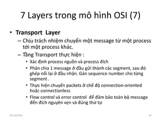 7 Layers trong mô hình OSI (7)
• Transport Layer
– Chịu trách nhiệm chuyển một message từ một process
tới một process khác.
– Tầng Transport thực hiện :
• Xác định process nguồn và process đích
• Phân chia 1 message ở đầu gửi thành các segment, sau đó
ghép nối lại ở đầu nhận. Gán sequence number cho từng
segment .
• Thực hiện chuyển packets ở chế độ connection-oriented
hoặc connectionless
• Flow control và error control để đảm bảo toàn bộ message
đến đích nguyên vẹn và đúng thứ tự
24
05/10/2020
 