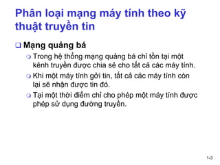 1-3
Phân loại mạng máy tính theo kỹ
thuật truyền tin
❑ Mạng quảng bá
 Trong hệ thống mạng quảng bá chỉ tồn tại một
kênh truyền được chia sẻ cho tất cả các máy tính.
 Khi một máy tính gởi tin, tất cả các máy tính còn
lại sẽ nhận được tin đó.
 Tại một thời điểm chỉ cho phép một máy tính được
phép sử dụng đường truyền.
 