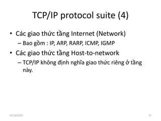 TCP/IP protocol suite (4)
• Các giao thức tầng Internet (Network)
– Bao gồm : IP, ARP, RARP, ICMP, IGMP
• Các giao thức tầng Host-to-network
– TCP/IP không định nghĩa giao thức riêng ở tầng
này.
37
05/10/2020
 