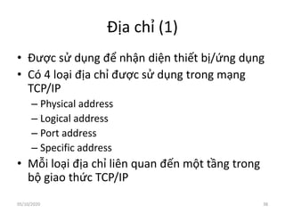 Địa chỉ (1)
• Được sử dụng để nhận diện thiết bị/ứng dụng
• Có 4 loại địa chỉ được sử dụng trong mạng
TCP/IP
– Physical address
– Logical address
– Port address
– Specific address
• Mỗi loại địa chỉ liên quan đến một tầng trong
bộ giao thức TCP/IP
38
05/10/2020
 