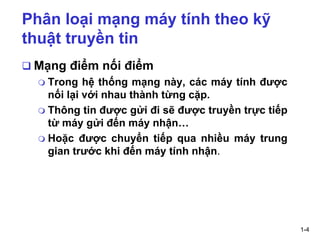 1-4
Phân loại mạng máy tính theo kỹ
thuật truyền tin
❑ Mạng điểm nối điểm
 Trong hệ thống mạng này, các máy tính được
nối lại với nhau thành từng cặp.
 Thông tin được gửi đi sẽ được truyền trực tiếp
từ máy gửi đến máy nhận…
 Hoặc được chuyển tiếp qua nhiều máy trung
gian trước khi đến máy tính nhận.
 