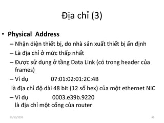Địa chỉ (3)
• Physical Address
– Nhận diện thiết bị, do nhà sản xuất thiết bị ấn định
– Là địa chỉ ở mức thấp nhất
– Được sử dụng ở tầng Data Link (có trong header của
frames)
– Ví dụ 07:01:02:01:2C:4B
là địa chỉ độ dài 48 bit (12 số hex) của một ethernet NIC
– Ví dụ 0003.e39b.9220
là địa chỉ một cổng của router
40
05/10/2020
 