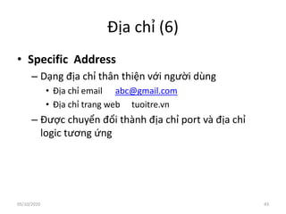 Địa chỉ (6)
• Specific Address
– Dạng địa chỉ thân thiện với người dùng
• Địa chỉ email abc@gmail.com
• Địa chỉ trang web tuoitre.vn
– Được chuyển đổi thành địa chỉ port và địa chỉ
logic tương ứng
43
05/10/2020
 