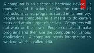 A computer is an electronic hardware device. It
operates and functions under the control of
instructions called programs stored in its memory.
People use computers as a means to do certain
tasks and attain target objectives. Computers will
not work on their own. People create and make
programs and then use the computer for various
applications. A computer needs information to
work on which is called data.
 