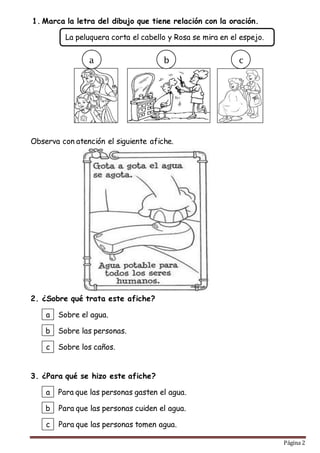 Página 2
1. Marca la letra del dibujo que tiene relación con la oración.
Observa con atención el siguiente afiche.
2. ¿Sobre qué trata este afiche?
3. ¿Para qué se hizo este afiche?
La peluquera corta el cabello y Rosa se mira en el espejo.
a b c
a
b
c
Sobre el agua.
Sobre las personas.
Sobre los caños.
a
b
c
Para que las personas gasten el agua.
Para que las personas cuiden el agua.
Para que las personas tomen agua.
 