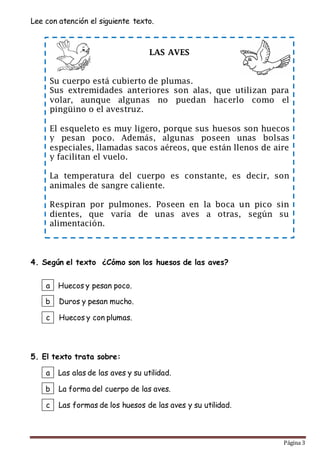 Página 3
Lee con atención el siguiente texto.
4. Según el texto ¿Cómo son los huesos de las aves?
5. El texto trata sobre:
LAS AVES
Su cuerpo está cubierto de plumas.
Sus extremidades anteriores son alas, que utilizan para
volar, aunque algunas no puedan hacerlo como el
pingüino o el avestruz.
El esqueleto es muy ligero, porque sus huesos son huecos
y pesan poco. Además, algunas poseen unas bolsas
especiales, llamadas sacos aéreos, que están llenos de aire
y facilitan el vuelo.
La temperatura del cuerpo es constante, es decir, son
animales de sangre caliente.
Respiran por pulmones. Poseen en la boca un pico sin
dientes, que varía de unas aves a otras, según su
alimentación.
a
b
c
Las alas de las aves y su utilidad.
La forma del cuerpo de las aves.
Las formas de los huesos de las aves y su utilidad.
a
b
c
Huecos y pesan poco.
Duros y pesan mucho.
Huecos y con plumas.
 