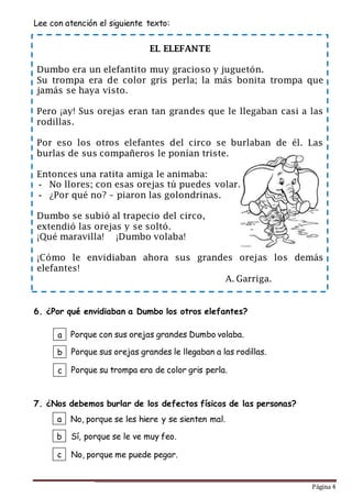 Página 4
Lee con atención el siguiente texto:
6. ¿Por qué envidiaban a Dumbo los otros elefantes?
7. ¿Nos debemos burlar de los defectos físicos de las personas?
EL ELEFANTE
Dumbo era un elefantito muy gracioso y juguetón.
Su trompa era de color gris perla; la más bonita trompa que
jamás se haya visto.
Pero ¡ay! Sus orejas eran tan grandes que le llegaban casi a las
rodillas.
Por eso los otros elefantes del circo se burlaban de él. Las
burlas de sus compañeros le ponían triste.
Entonces una ratita amiga le animaba:
- No llores; con esas orejas tú puedes volar…
- ¿Por qué no? – piaron las golondrinas.
Dumbo se subió al trapecio del circo,
extendió las orejas y se soltó.
¡Qué maravilla! ¡Dumbo volaba!
¡Cómo le envidiaban ahora sus grandes orejas los demás
elefantes!
A. Garriga.
a
b
c
No, porque se les hiere y se sienten mal.
Sí, porque se le ve muy feo.
No, porque me puede pegar.
a
b
c
Porque con sus orejas grandes Dumbo volaba.
Porque sus orejas grandes le llegaban a las rodillas.
Porque su trompa era de color gris perla.
 