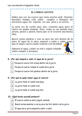 Página 5
Lee con atención el siguiente texto:
8. ¿Por qué empezó a subir el agua de la jarra?
9. ¿Por qué no pudo tomar agua el cuervo?
10. ¿Qué hecho sucedió primero?
EL CUERVO ASTUTO
Había una vez un cuervo que tenía mucha Durante
bastante tiempo voló sobre campos y bosques sin
encontrar agua. De repente, vio una jarra y se acercó.
La jarra era de cuello muy alto, contenía agua pero el
no podía tomarla. Pero, como es un animal muy
astuto, pensó y pensó, hasta que se le ocurrió una buena
idea.
Buscó varias piedras y con su pico las tiró dentro de la
jarra. El agua de la jarra empezó a subir y subir, tanto
que el negro cuervo pudo tomarla con facilidad.
Saboreó el agua, calmó su sed y siguió volando
sobre campos y bosques.
a
b
c
La jarra tenía el cuello muy bajo.
La jarra tenía el cuello roto.
La jarra tenía el cuello muy alto.
a
b
c
El cuervo calmó su sed y siguió volando.
Buscó varias piedras y con su pico las tiró dentro de la jarra.
El agua de la jarra empezó a subir y subir.
a
b
c
Porque el cuervo tiró arena dentro de la jarra.
Porque el cuervo rompió el cuello de la jarra.
Porque el cuervo tiró piedras dentro de la jarra.
 