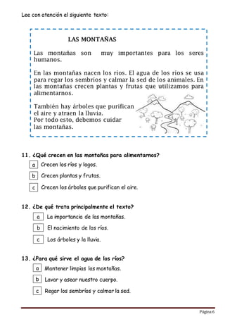 Página 6
LAS MONTAÑAS
Las montañas son muy importantes para los seres
humanos.
En las montañas nacen los ríos. El agua de los ríos se usa
para regar los sembríos y calmar la sed de los animales. En
las montañas crecen plantas y frutas que utilizamos para
alimentarnos.
También hay árboles que purifican
el aire y atraen la lluvia.
Por todo esto, debemos cuidar
las montañas.
Lee con atención el siguiente texto:
11. ¿Qué crecen en las montañas para alimentarnos?
12. ¿De qué trata principalmente el texto?
13. ¿Para qué sirve el agua de los ríos?
a
b
c
La importancia de las montañas.
El nacimiento de los ríos.
Los árboles y la lluvia.
a
b
c
Mantener limpias las montañas.
Lavar y asear nuestro cuerpo.
Regar los sembríos y calmar la sed.
a
b
c
Crecen los ríos y lagos.
Crecen plantas y frutas.
Crecen los árboles que purifican el aire.
 