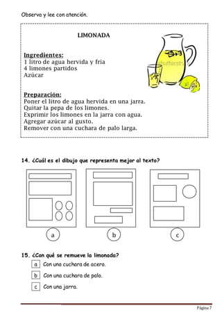 Página 7
Observa y lee con atención.
14. ¿Cuál es el dibujo que representa mejor al texto?
15. ¿Con qué se remueve la limonada?
a
b
c
Con una cuchara de acero.
Con una cuchara de palo.
Con una jarra.
LIMONADA
Ingredientes:
1 litro de agua hervida y fría
4 limones partidos
Azúcar
Preparación:
Poner el litro de agua hervida en una jarra.
Quitar la pepa de los limones.
Exprimir los limones en la jarra con agua.
Agregar azúcar al gusto.
Remover con una cuchara de palo larga.
a b c
 