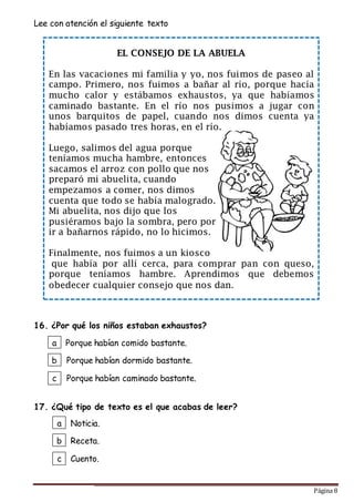 Página 8
EL CONSEJO DE LA ABUELA
En las vacaciones mi familia y yo, nos fuimos de paseo al
campo. Primero, nos fuimos a bañar al río, porque hacía
mucho calor y estábamos exhaustos, ya que habíamos
caminado bastante. En el río nos pusimos a jugar con
unos barquitos de papel, cuando nos dimos cuenta ya
habíamos pasado tres horas, en el río.
Luego, salimos del agua porque
teníamos mucha hambre, entonces
sacamos el arroz con pollo que nos
preparó mi abuelita, cuando
empezamos a comer, nos dimos
cuenta que todo se había malogrado.
Mi abuelita, nos dijo que los
pusiéramos bajo la sombra, pero por
ir a bañarnos rápido, no lo hicimos.
Finalmente, nos fuimos a un kiosco
que había por allí cerca, para comprar pan con queso,
porque teníamos hambre. Aprendimos que debemos
obedecer cualquier consejo que nos dan.
Lee con atención el siguiente texto
16. ¿Por qué los niños estaban exhaustos?
17. ¿Qué tipo de texto es el que acabas de leer?
a
b
c
Noticia.
Receta.
Cuento.
a
b
c
Porque habían comido bastante.
Porque habían dormido bastante.
Porque habían caminado bastante.
 