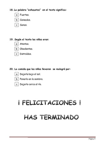 Página 9
18. La palabra “exhaustos” en el texto significa:
19. Según el texto los niños eran:
20. La comida que los niños llevaron se malogró por:
a
b
c
Fuertes.
Cansados.
Sanos.
a
b
c
Atentos.
Obedientes.
Distraídos.
a
b
c
Dejarla bajo el sol.
Ponerlo en la sombra.
Dejarlo cerca al río.
 