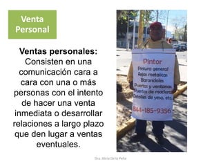 Dra. Alicia De la Peña
Venta
Personal
Ventas personales:
Consisten en una
comunicación cara a
cara con una o más
personas con el intento
de hacer una venta
inmediata o desarrollar
relaciones a largo plazo
que den lugar a ventas
eventuales.
 