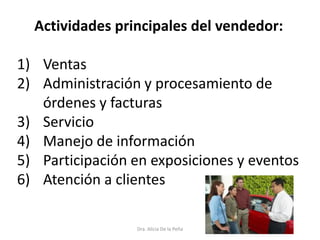 Dra. Alicia De la Peña
Actividades principales del vendedor:
1) Ventas
2) Administración y procesamiento de
órdenes y facturas
3) Servicio
4) Manejo de información
5) Participación en exposiciones y eventos
6) Atención a clientes
 