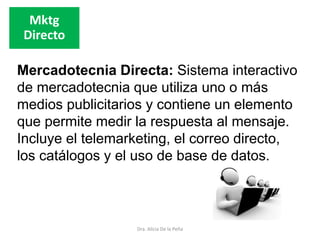 Dra. Alicia De la Peña
Mktg
Directo
Mercadotecnia Directa: Sistema interactivo
de mercadotecnia que utiliza uno o más
medios publicitarios y contiene un elemento
que permite medir la respuesta al mensaje.
Incluye el telemarketing, el correo directo,
los catálogos y el uso de base de datos.
 