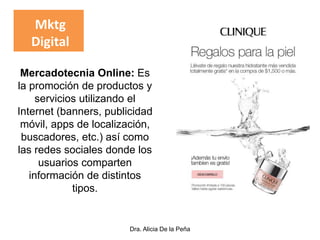 Dra. Alicia De la Peña
Mercadotecnia Online: Es
la promoción de productos y
servicios utilizando el
Internet (banners, publicidad
móvil, apps de localización,
buscadores, etc.) así como
las redes sociales donde los
usuarios comparten
información de distintos
tipos.
Mktg
Digital
 