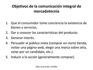 Objetivos de la comunicación integral de
mercadotecnia
1. Que el consumidor tome conciencia la existencia de
bienes y servicios.
2. Dar a conocer las características del producto.
3. Generar interés.
4. Persuadir al público meta (comprar en cierta tienda,
visitar una página web, elegir una marca sobre otra,
votar por un candidato, etc.).
5. Inducir a la acción (generalmente comprar).
DRA. ALICIA DE LA PEÑA
 