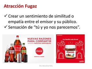 Dra. Alicia de la Peña
Atracción Fugaz
 Crear un sentimiento de similitud o
empatía entre el emisor y su público.
 Sensación de “tú y yo nos parecemos”.
 