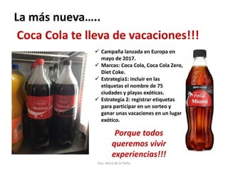 Dra. Alicia de la Peña
Coca Cola te lleva de vacaciones!!!
 Campaña lanzada en Europa en
mayo de 2017.
 Marcas: Coca Cola, Coca Cola Zero,
Diet Coke.
 Estrategia1: incluir en las
etiquetas el nombre de 75
ciudades y playas exóticas.
 Estrategia 2: registrar etiquetas
para participar en un sorteo y
ganar unas vacaciones en un lugar
exótico.
La más nueva…..
Porque todos
queremos vivir
experiencias!!!
 