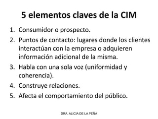 5 elementos claves de la CIM
1. Consumidor o prospecto.
2. Puntos de contacto: lugares donde los clientes
interactúan con la empresa o adquieren
información adicional de la misma.
3. Habla con una sola voz (uniformidad y
coherencia).
4. Construye relaciones.
5. Afecta el comportamiento del público.
DRA. ALICIA DE LA PEÑA
 